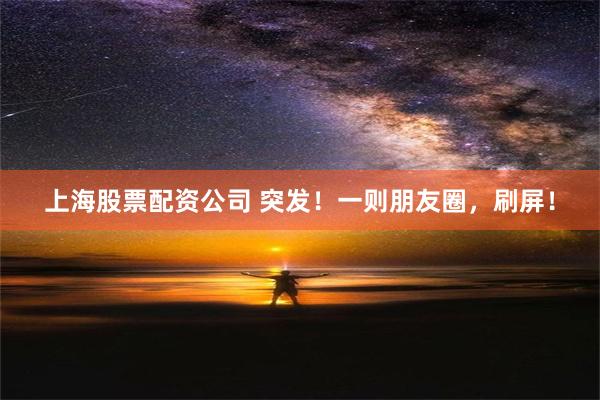 上海股票配资公司 突发！一则朋友圈，刷屏！