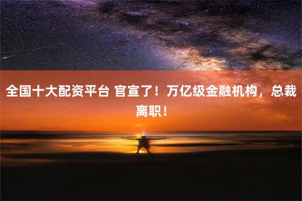 全国十大配资平台 官宣了！万亿级金融机构，总裁离职！