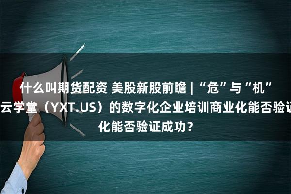 什么叫期货配资 美股新股前瞻 | “危”与“机”并存，云学堂（YXT.US）的数字化企业培训商业化能否验证成功？