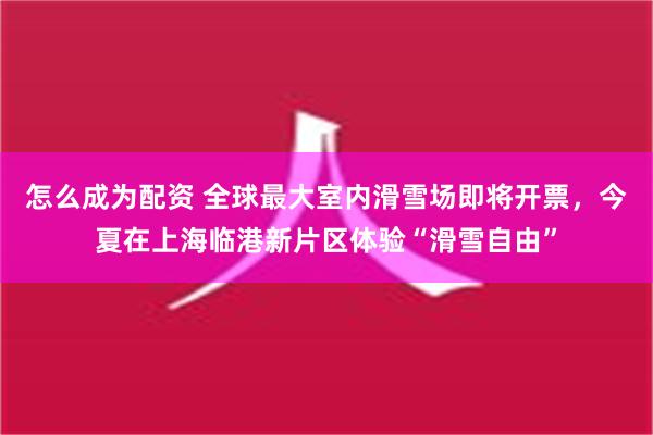 怎么成为配资 全球最大室内滑雪场即将开票，今夏在上海临港新片区体验“滑雪自由”