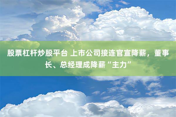 股票杠杆炒股平台 上市公司接连官宣降薪，董事长、总经理成降薪“主力”