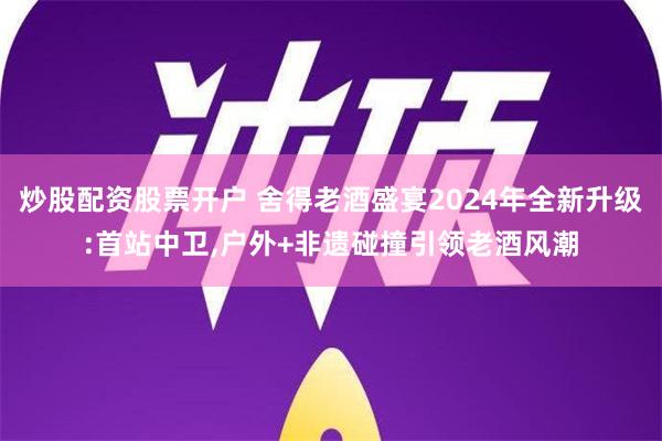 炒股配资股票开户 舍得老酒盛宴2024年全新升级:首站中卫,户外+非遗碰撞引领老酒风潮