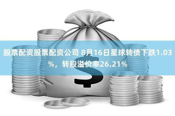 股票配资股票配资公司 8月16日星球转债下跌1.03%，转股溢价率26.21%