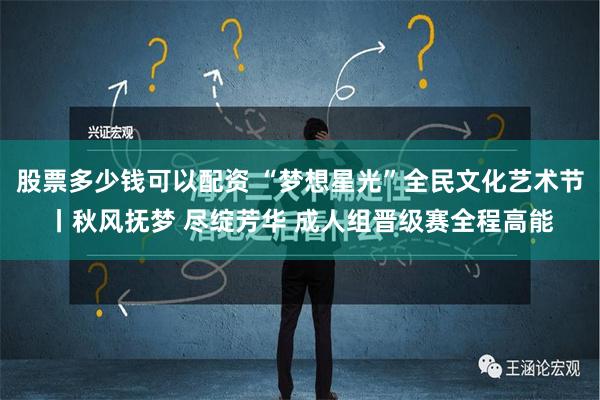 股票多少钱可以配资 “梦想星光”全民文化艺术节丨秋风抚梦 尽绽芳华 成人组晋级赛全程高能