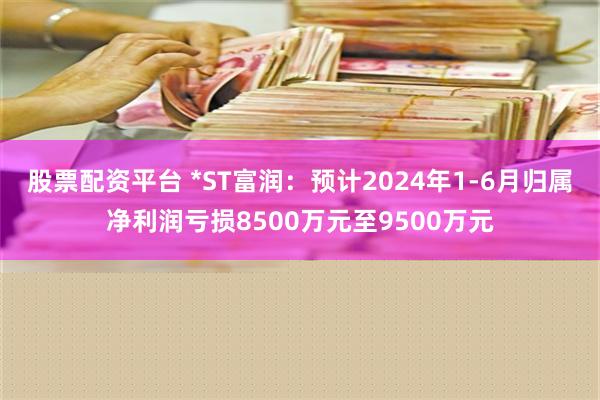 股票配资平台 *ST富润：预计2024年1-6月归属净利润亏损8500万元至9500万元