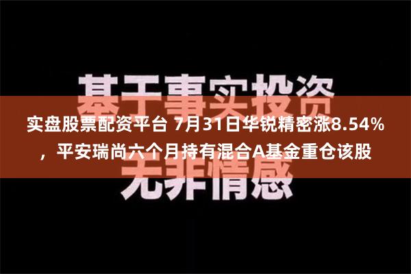 实盘股票配资平台 7月31日华锐精密涨8.54%，平安瑞尚六个月持有混合A基金重仓该股