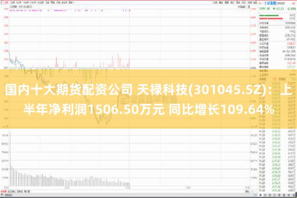 国内十大期货配资公司 天禄科技(301045.SZ)：上半年净利润1506.50万元 同比增长109.64%
