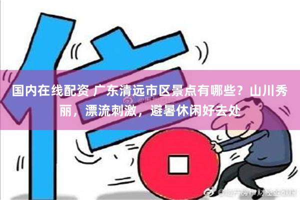 国内在线配资 广东清远市区景点有哪些？山川秀丽，漂流刺激，避暑休闲好去处