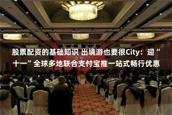 股票配资的基础知识 出境游也要很City：迎“十一”全球多地联合支付宝推一站式畅行优惠