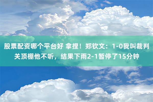 股票配资哪个平台好 拿捏！郑钦文：1-0我叫裁判关顶棚他不听，结果下雨2-1暂停了15分钟