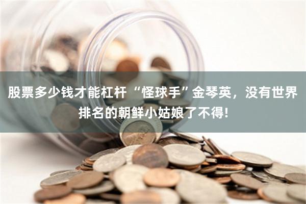 股票多少钱才能杠杆 “怪球手”金琴英，没有世界排名的朝鲜小姑娘了不得!