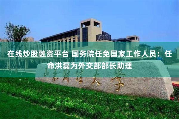 在线炒股融资平台 国务院任免国家工作人员：任命洪磊为外交部部长助理