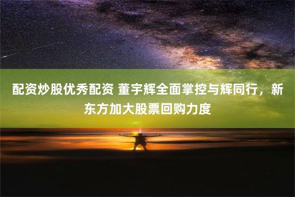 配资炒股优秀配资 董宇辉全面掌控与辉同行，新东方加大股票回购力度