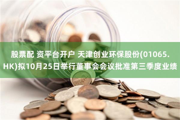 股票配 资平台开户 天津创业环保股份(01065.HK)拟10月25日举行董事会会议批准第三季度业绩