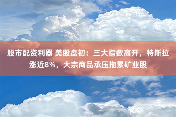 股市配资利器 美股盘初：三大指数高开，特斯拉涨近8%，大宗商品承压拖累矿业股