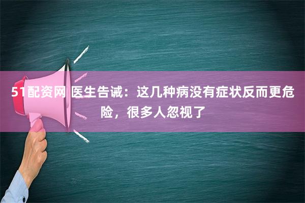 51配资网 医生告诫：这几种病没有症状反而更危险，很多人忽视了