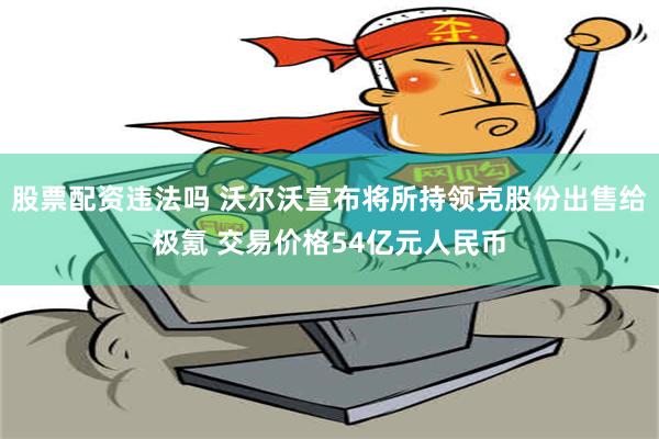 股票配资违法吗 沃尔沃宣布将所持领克股份出售给极氪 交易价格54亿元人民币