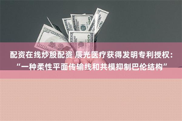 配资在线炒股配资 辰光医疗获得发明专利授权：“一种柔性平面传输线和共模抑制巴伦结构”