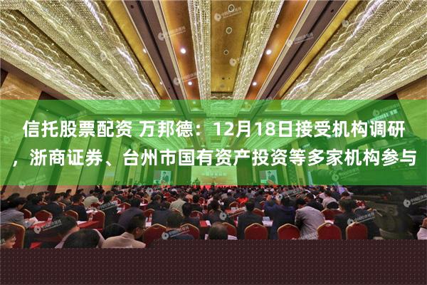 信托股票配资 万邦德：12月18日接受机构调研，浙商证券、台州市国有资产投资等多家机构参与