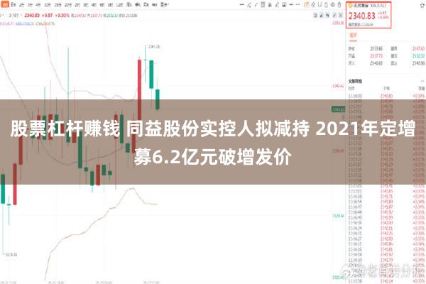 股票杠杆赚钱 同益股份实控人拟减持 2021年定增募6.2亿元破增发价