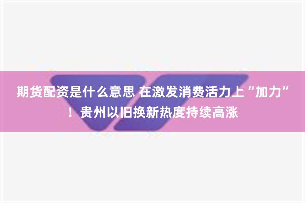 期货配资是什么意思 在激发消费活力上“加力”！贵州以旧换新热度持续高涨