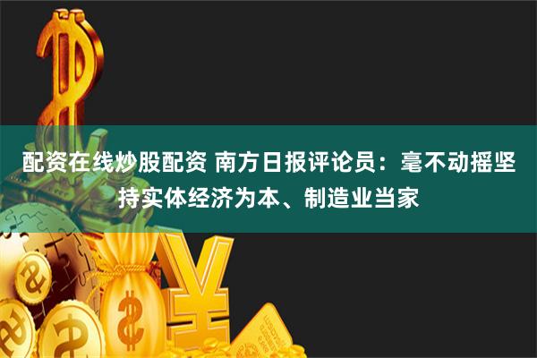 配资在线炒股配资 南方日报评论员：毫不动摇坚持实体经济为本、制造业当家