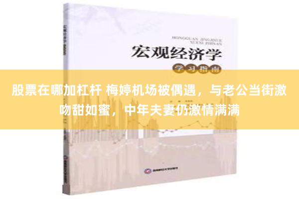 股票在哪加杠杆 梅婷机场被偶遇，与老公当街激吻甜如蜜，中年夫妻仍激情满满