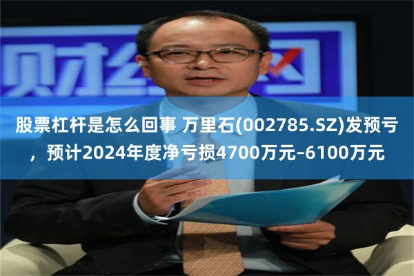 股票杠杆是怎么回事 万里石(002785.SZ)发预亏，预计2024年度净亏损4700万元–6100万元